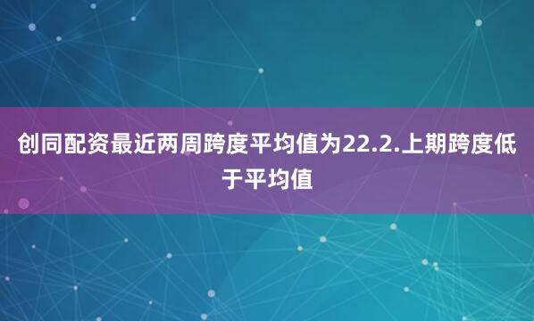创同配资最近两周跨度平均值为22.2.上期跨度低于平均值