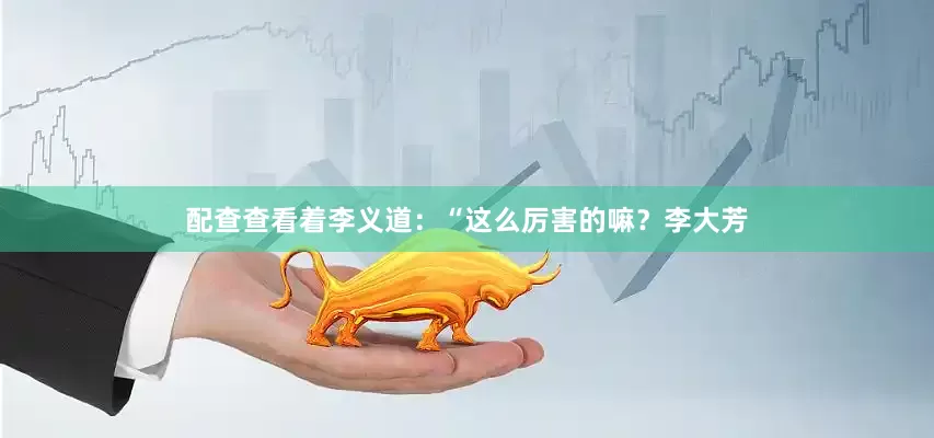 配查查看着李义道：“这么厉害的嘛？李大芳