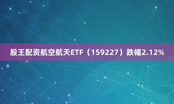 股王配资航空航天ETF（159227）跌幅2.12%