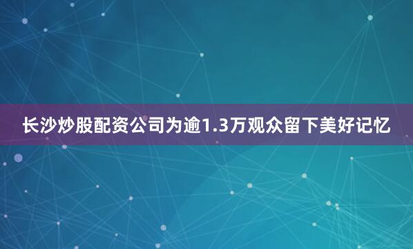 长沙炒股配资公司为逾1.3万观众留下美好记忆