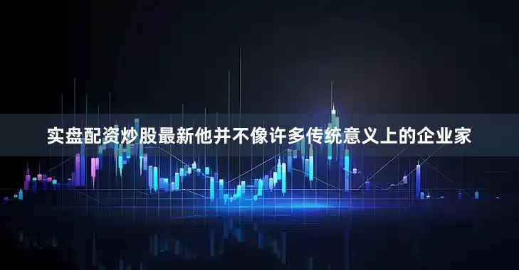 实盘配资炒股最新他并不像许多传统意义上的企业家