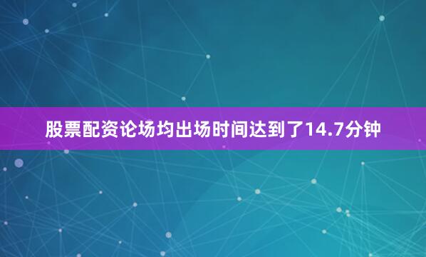股票配资论场均出场时间达到了14.7分钟