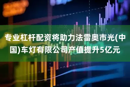 专业杠杆配资将助力法雷奥市光(中国)车灯有限公司产值提升5亿元