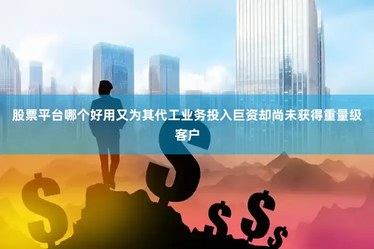 股票平台哪个好用又为其代工业务投入巨资却尚未获得重量级客户