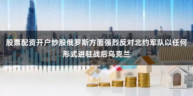 股票配资开户炒股俄罗斯方面强烈反对北约军队以任何形式进驻战后乌克兰