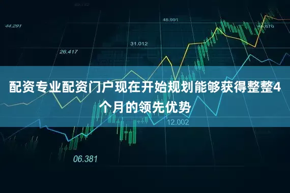 配资专业配资门户现在开始规划能够获得整整4个月的领先优势