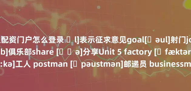 网上配资门户怎么登录 ʃl]表示征求意见goal[ɡəul]射门join [dʒɔin]加入club [klʌb]俱乐部share [ʃɛə]分享Unit 5 factory [ˈfæktəri]工厂 worker [ˈwə:kə]工人 postman [ˈpəustmən]邮递员 businessman['biznismən]商人；企业家 police officer [pəˈli:s