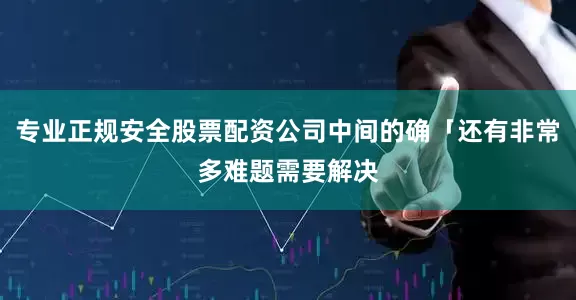 专业正规安全股票配资公司中间的确「还有非常多难题需要解决