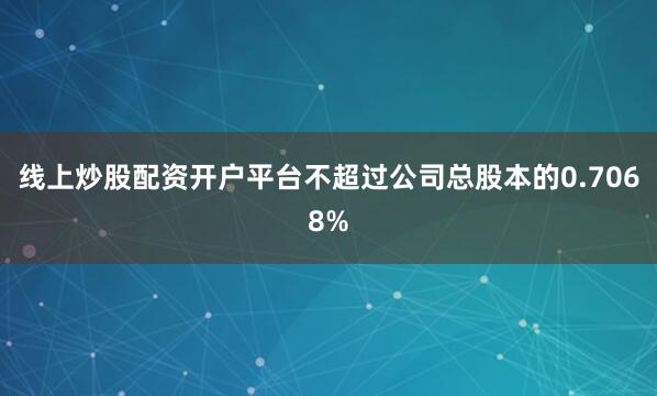线上炒股配资开户平台不超过公司总股本的0.7068%
