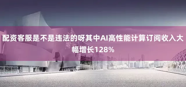 配资客服是不是违法的呀其中AI高性能计算订阅收入大幅增长128%