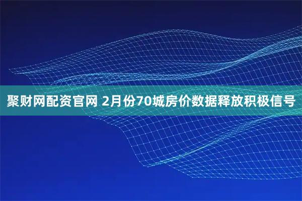 聚财网配资官网 2月份70城房价数据释放积极信号