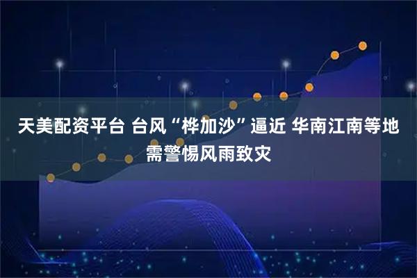 天美配资平台 台风“桦加沙”逼近 华南江南等地需警惕风雨致灾