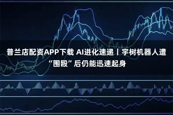 普兰店配资APP下载 AI进化速递丨宇树机器人遭“围殴”后仍能迅速起身