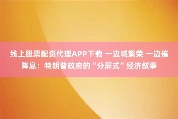 线上股票配资代理APP下载 一边喊繁荣 一边催降息：特朗普政府的“分屏式”经济叙事