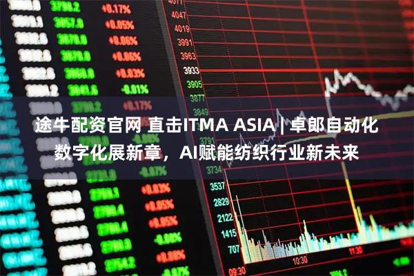 途牛配资官网 直击ITMA ASIA | 卓郎自动化数字化展新章，AI赋能纺织行业新未来