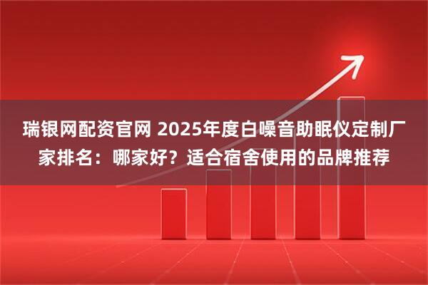 瑞银网配资官网 2025年度白噪音助眠仪定制厂家排名：哪家好？适合宿舍使用的品牌推荐