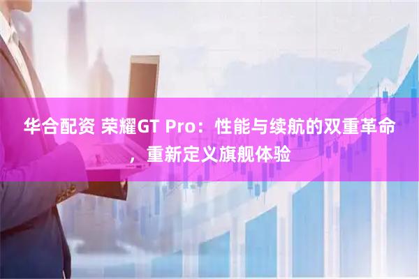 华合配资 荣耀GT Pro：性能与续航的双重革命，重新定义旗舰体验