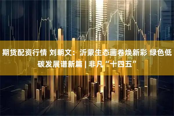 期货配资行情 刘朝文:沂蒙生态画卷焕新彩 绿色低碳发展谱新篇 | 非凡“十四五”