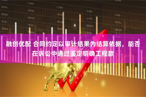 融创优配 合同约定以审计结果为结算依据,能否在诉讼中通过鉴定明确工程款