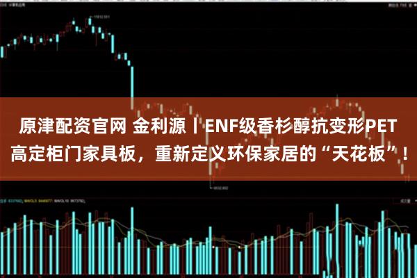 原津配资官网 金利源丨ENF级香杉醇抗变形PET高定柜门家具板,重新定义环保家居的“天花板”!