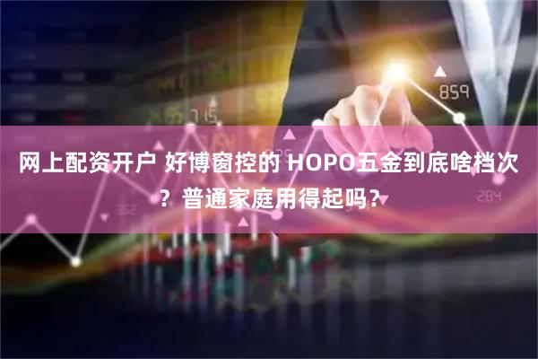 网上配资开户 好博窗控的 HOPO五金到底啥档次？普通家庭用得起吗？