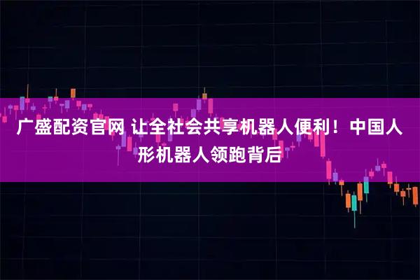 广盛配资官网 让全社会共享机器人便利！中国人形机器人领跑背后