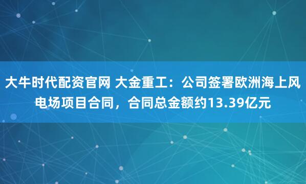 大牛时代配资官网 大金重工：公司签署欧洲海上风电场项目合同，合同总金额约13.39亿元