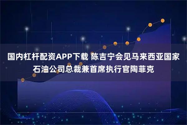 国内杠杆配资APP下载 陈吉宁会见马来西亚国家石油公司总裁兼首席执行官陶菲克