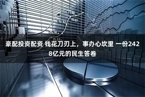 豪配投资配资 钱花刀刃上,事办心坎里 一份2428亿元的民生答卷