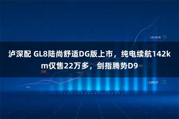 泸深配 GL8陆尚舒适DG版上市，纯电续航142km仅售22万多，剑指腾势D9