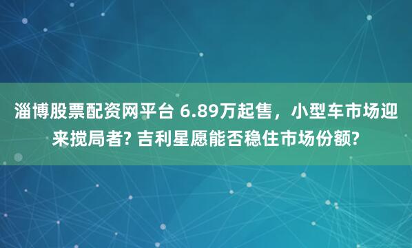 淄博股票配资网平台 6.89万起售，小型车市场迎来搅局者? 吉利星愿能否稳住市场份额?