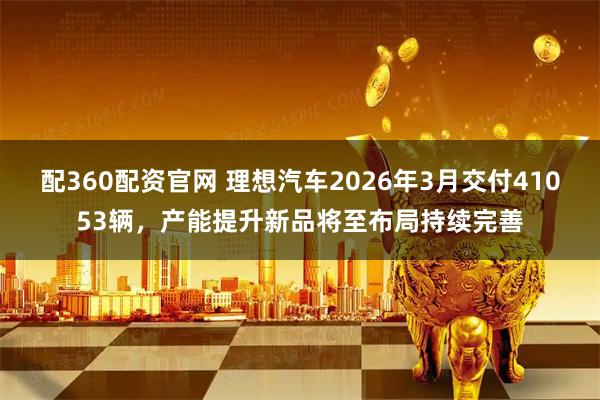 配360配资官网 理想汽车2026年3月交付41053辆，产能提升新品将至布局持续完善