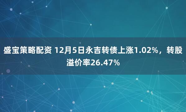 盛宝策略配资 12月5日永吉转债上涨1.02%，转股溢价率26.47%
