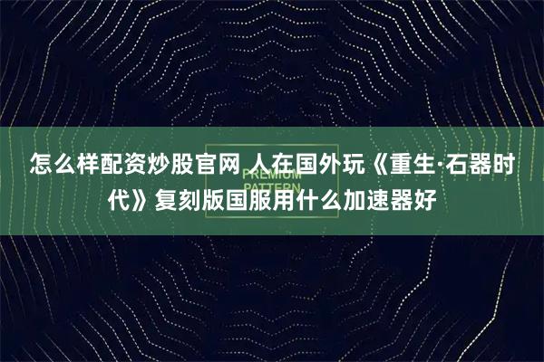 怎么样配资炒股官网 人在国外玩《重生·石器时代》复刻版国服用什么加速器好