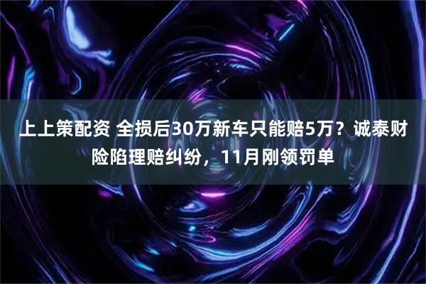 上上策配资 全损后30万新车只能赔5万？诚泰财险陷理赔纠纷，11月刚领罚单