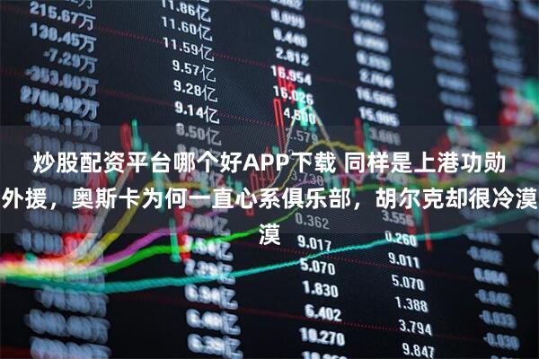 炒股配资平台哪个好APP下载 同样是上港功勋外援，奥斯卡为何一直心系俱乐部，胡尔克却很冷漠