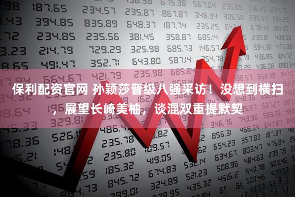 保利配资官网 孙颖莎晋级八强采访!没想到横扫,展望长崎美柚,谈混双重提默契