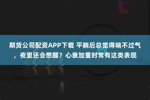 期货公司配资APP下载 平躺后总觉得喘不过气，夜里还会憋醒？心衰加重时常有这类表现