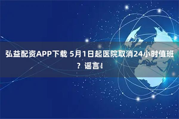 弘益配资APP下载 5月1日起医院取消24小时值班？谣言！