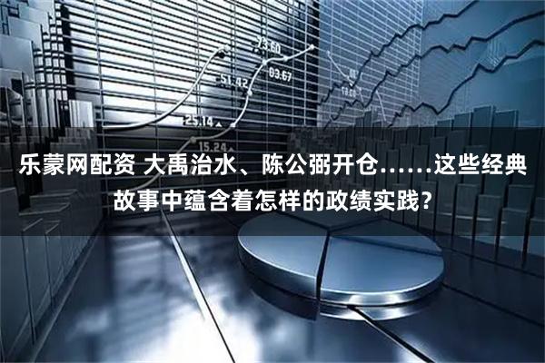 乐蒙网配资 大禹治水、陈公弼开仓……这些经典故事中蕴含着怎样的政绩实践？