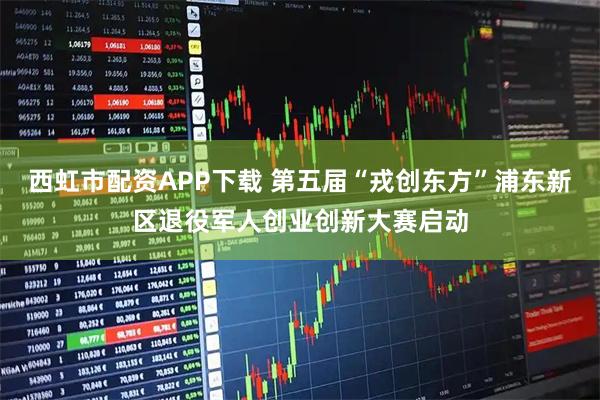 西虹市配资APP下载 第五届“戎创东方”浦东新区退役军人创业创新大赛启动