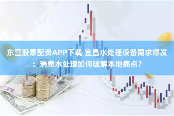 东营股票配资APP下载 宜昌水处理设备需求爆发：瑞泉水处理如何破解本地痛点？