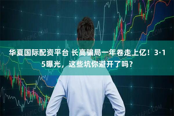 华夏国际配资平台 长高骗局一年卷走上亿！3·15曝光，这些坑你避开了吗？