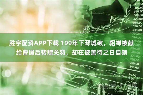 胜宇配资APP下载 199年下邳城破，貂蝉被献给曹操后转赠关羽，却在被善待之日自刎