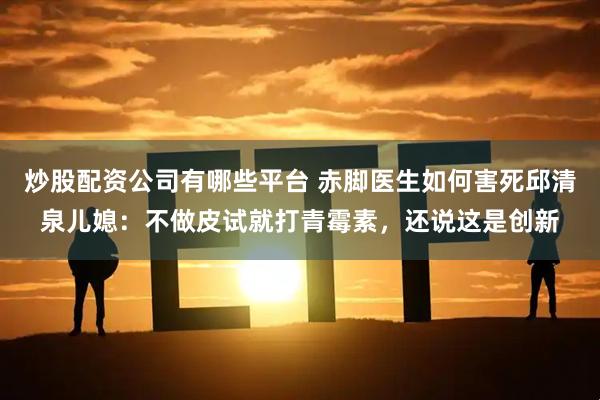 炒股配资公司有哪些平台 赤脚医生如何害死邱清泉儿媳：不做皮试就打青霉素，还说这是创新