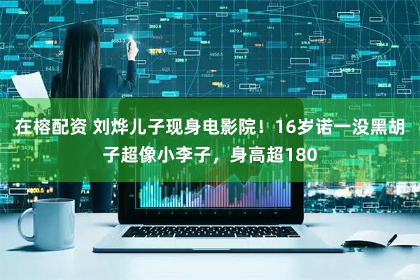 在榕配资 刘烨儿子现身电影院！16岁诺一没黑胡子超像小李子，身高超180