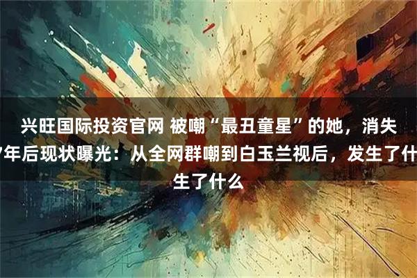 兴旺国际投资官网 被嘲“最丑童星”的她，消失17年后现状曝光：从全网群嘲到白玉兰视后，发生了什么