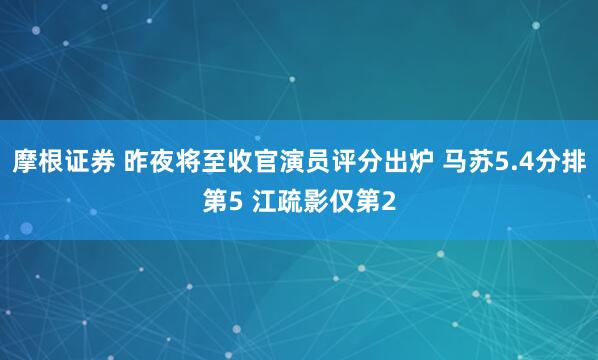摩根证券 昨夜将至收官演员评分出炉 马苏5.4分排第5 江疏影仅第2