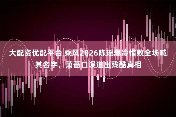 大配资优配平台 乘风2026陈瑶爆冷惜败全场喊其名字，萧蔷口误道出残酷真相