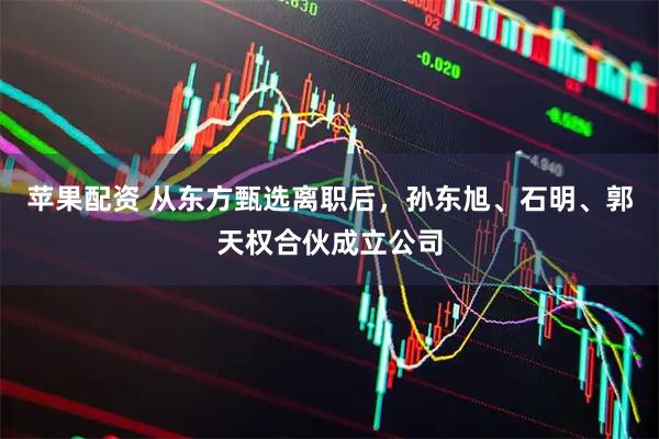 苹果配资 从东方甄选离职后，孙东旭、石明、郭天权合伙成立公司